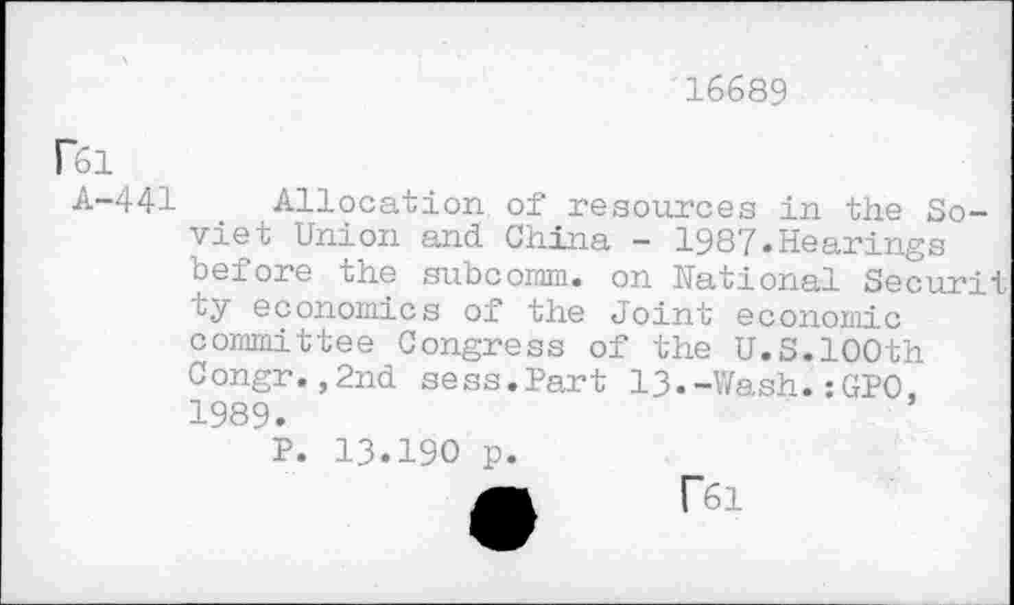 ﻿16689
rei
A-441 Allocation, of resources in the Soviet Union and China - 1987.Hearings before the subcomm. on National Securit ty economics of the Joint economic committee Congress of the U.S.100th Congr.,2nd sess.Part 13.-Wash.:GPO. 1989.
P. 13.190 p.